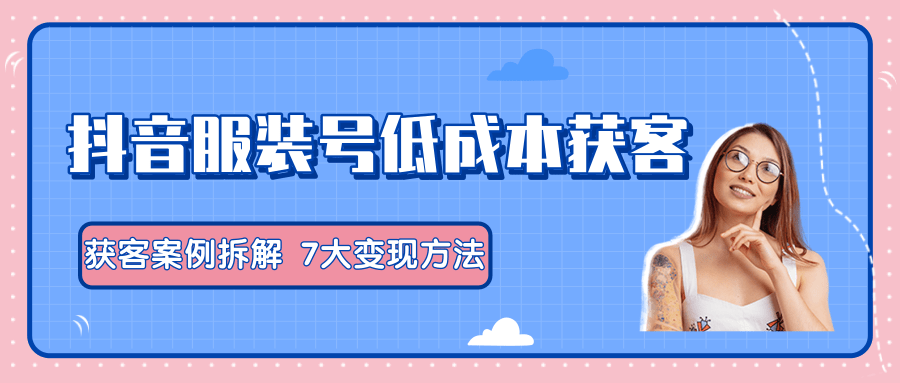 服装抖音号+获客的案例拆解，13种低成本获客方式，7大变现方法，直接上干货！-51资源库