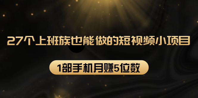 27个上班族也能做的短视频小项目，1部手机月赚5位数【赠短视频礼包】-51资源库