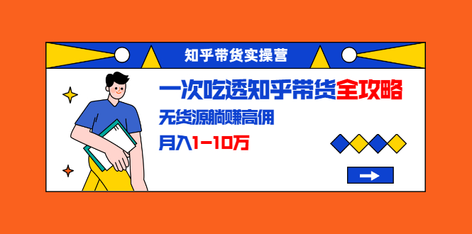 知乎带货实操营：一次吃透知乎带货全攻略 无货源躺赚高佣，月入1-10万-51资源库