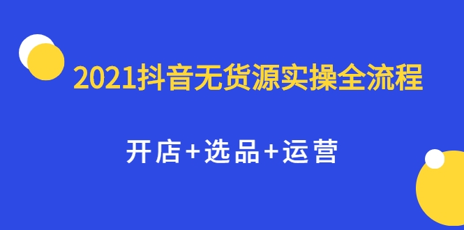 2021抖音无货源实操全流程，开店+选品+运营，全职兼职都可操作-51资源库