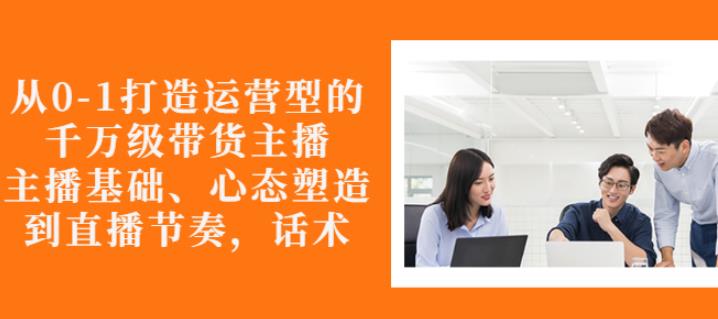 从0-1打造运营型的带货主播：主播基础、心态塑造，能力培养到直播节奏，话术进行全面讲-51资源库