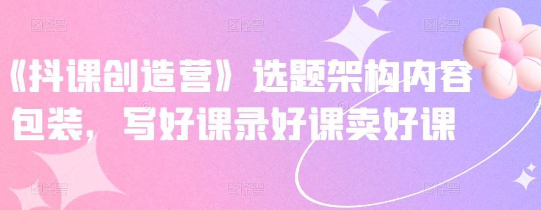 《抖课创造营》选题架构内容包装，写好课录好课卖好课-51资源库