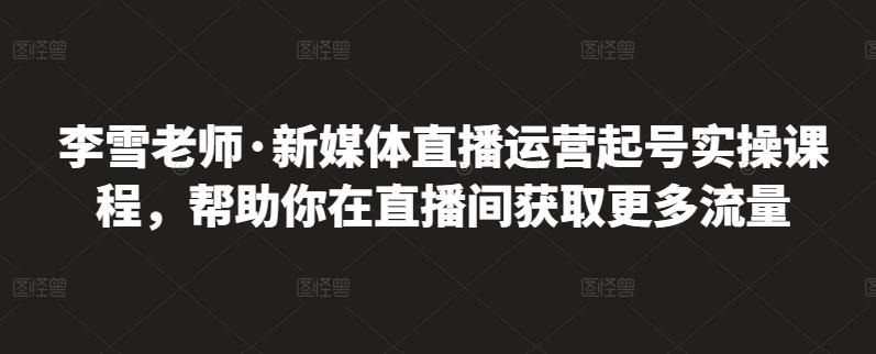 李雪老师·新媒体直播运营起号实操课程，帮助你在直播间获取更多流量-51资源库