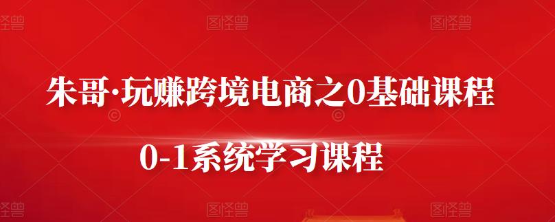 朱哥·玩赚跨境电商之0基础课程，0-1系统学习课程-51资源库