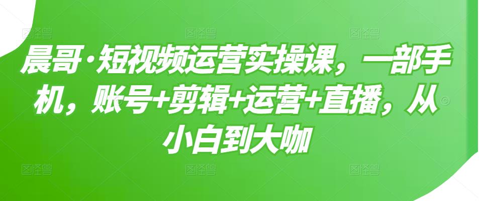 晨哥·短视频运营实操课，一部手机，账号+剪辑+运营+直播，从小白到大咖-51资源库