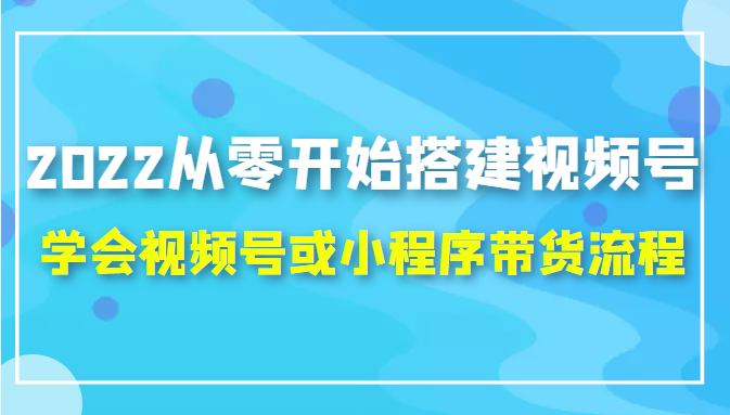 2022从零开始搭建视频号,学会视频号或小程序带货流程（价值599元）-51资源库
