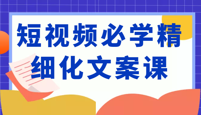 短视频必学精细化文案课，提升你的内容创作能力、升级迭代能力和变现力（价值333元）-51资源库
