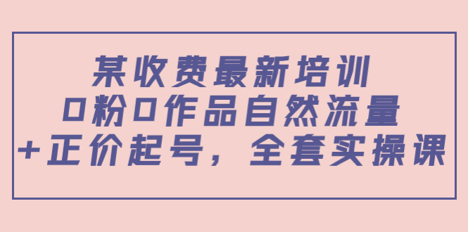 某最新收费培训内容：0粉0作品自然流量+正价起号，全套实操课-51资源库