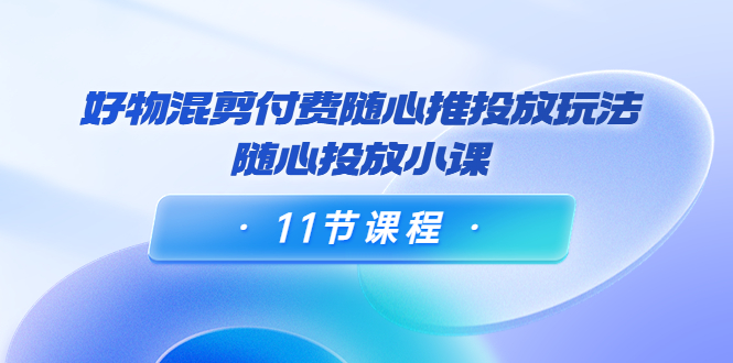 好物混剪付费随心推投放玩法，随心投放小课（11节课程）-51资源库