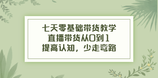 七天零基础带货教学，直播带货从0到1，提高认知，少走弯路-51资源库