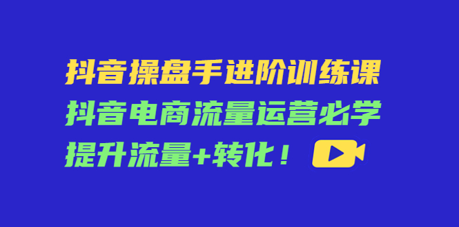 抖音操盘手进阶训练课：抖音电商流量运营必学，提升流量+转化-51资源库