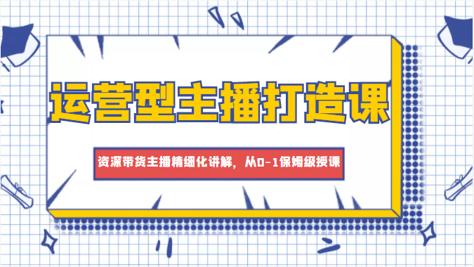 运营型主播打造课，资深带货主播精细化讲解，从0-1保姆级授课-51资源库
