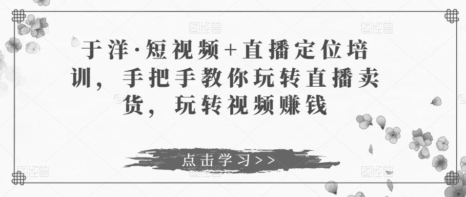 于洋·短视频+直播定位培训，手把手教你玩转直播卖货，玩转视频赚钱-51资源库