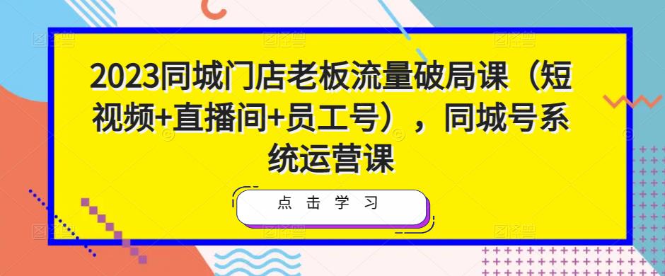 2023同城门店老板流量破局课（短视频+直播间+员工号），同城号系统运营课-51资源库