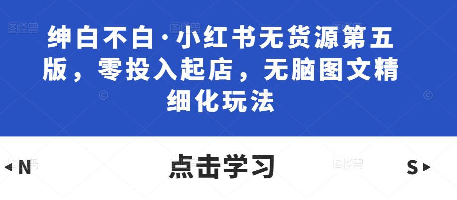 绅白不白·小红书无货源第五版，零投入起店，无脑图文精细化玩法-51资源库