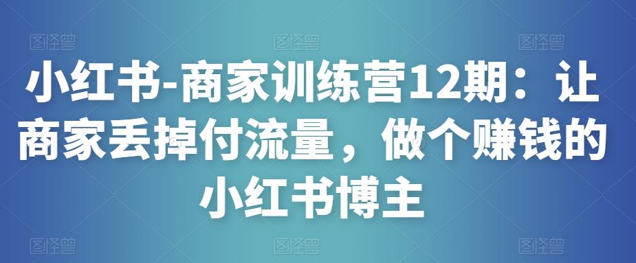 小红书-商家训练营12期：让商家丢掉付流量，做个赚钱的小红书博主-51资源库