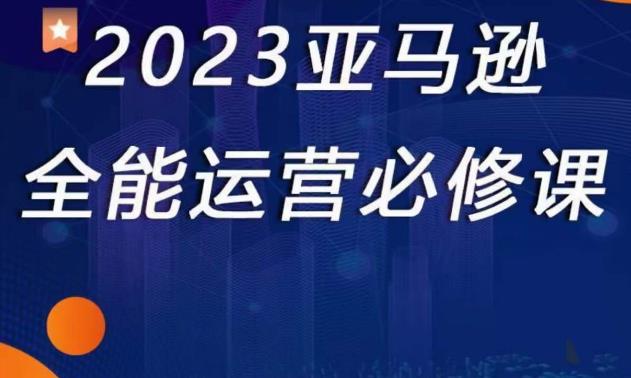 2023亚马逊全能运营必修课，全面认识亚马逊平台+精品化选品+CPC广告的极致打法-51资源库