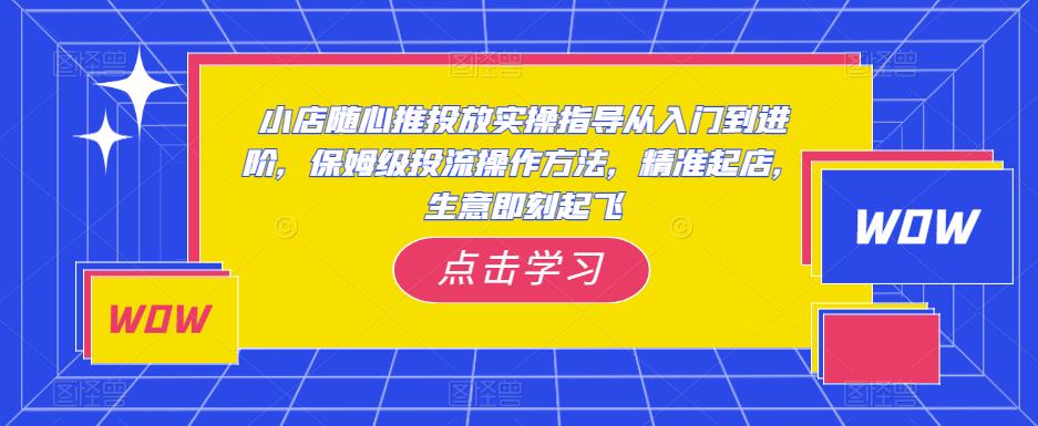 小店随心推投放实操指导从入门到进阶，保姆级投流操作方法，精准起店，生意即刻起飞-51资源库