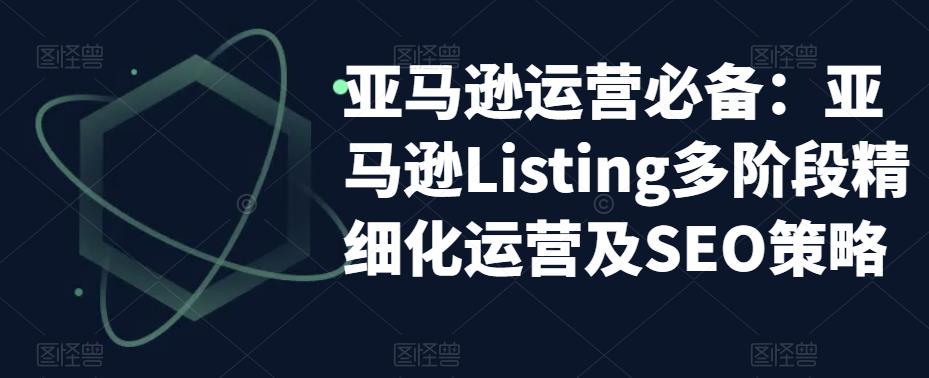 亚马逊运营必备：亚马逊Listing多阶段精细化运营及SEO策略-51资源库