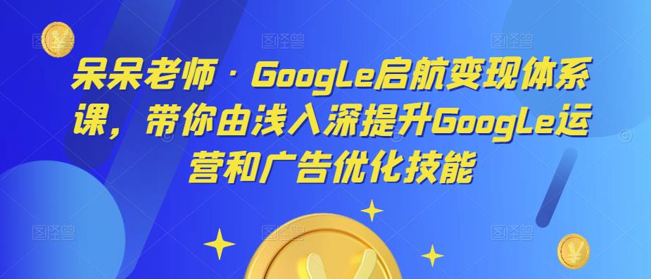 呆呆老师·Google启航变现体系课，带你由浅入深提升Google运营和广告优化技能-51资源库