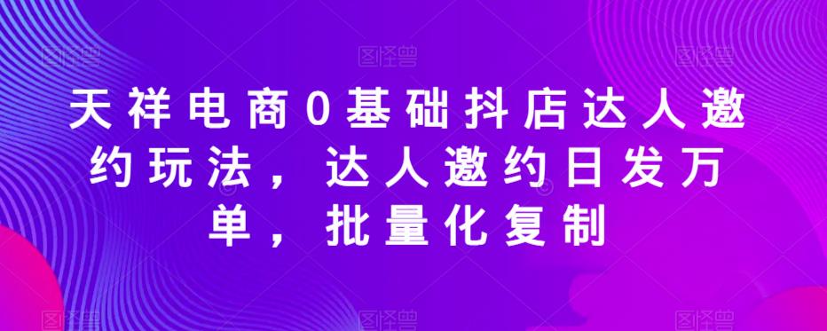 天祥电商0基础抖店达人邀约玩法，达人邀约日发万单，批量化复制-51资源库