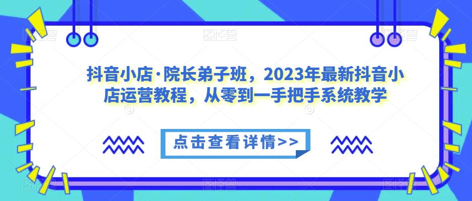 抖音小店·院长弟子班，2023年最新抖音小店运营教程，从零到一手把手系统教学-51资源库