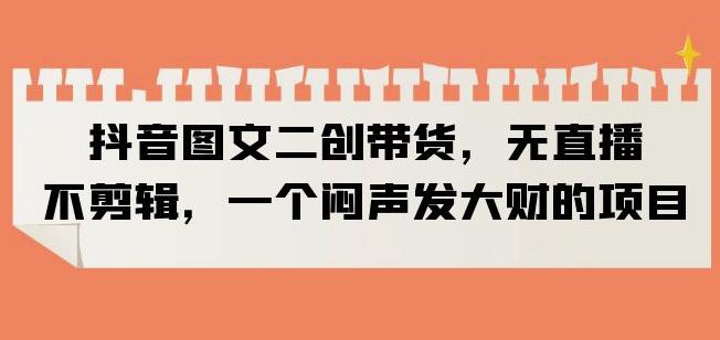 抖音图文二创带货，无直播，不剪辑，一个闷声发大财的项目【揭秘】-51资源库
