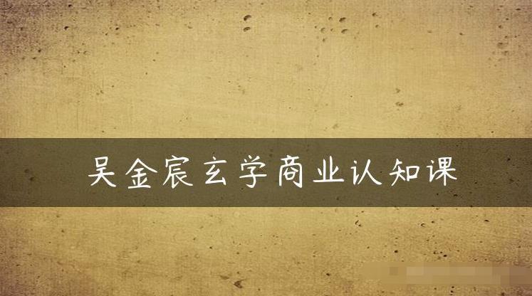 吴金宸玄学商业认知课，传统文化商业认知课-51资源库