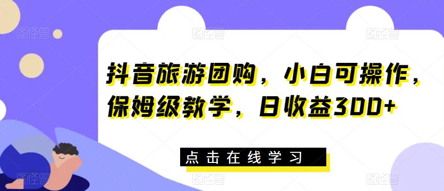 抖音旅游团购，小白可操作，保姆级教学，日收益300+【揭秘】-51资源库