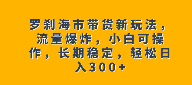 罗刹海市带货新玩法，流量爆炸，小白可操作，长期稳定，轻松日入300+【揭秘】-51资源库