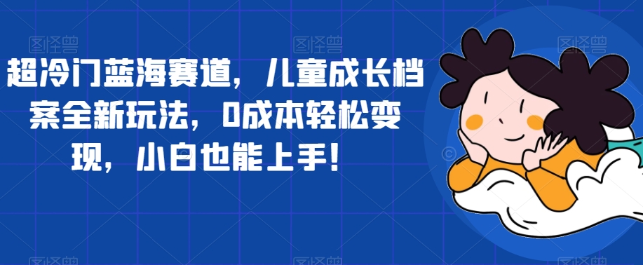 超冷门蓝海赛道，儿童成长档案全新玩法，0成本轻松变现，小白也能上手【揭秘】-51资源库