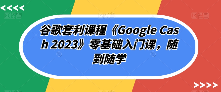 谷歌套利课程《Google Cash 2023》零基础入门课，随到随学-51资源库