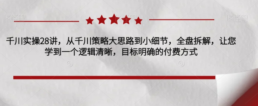 千川实操28讲，从千川策略大思路到小细节，全盘拆解，让您学到一个逻辑清晰，目标明确的付费方式-51资源库