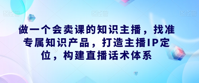 做一个会卖课的知识主播，找准专属知识产品，打造主播IP定位，构建直播话术体系-51资源库
