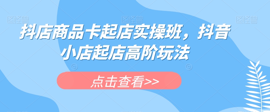 抖店商品卡起店实操班，抖音小店起店高阶玩法-51资源库