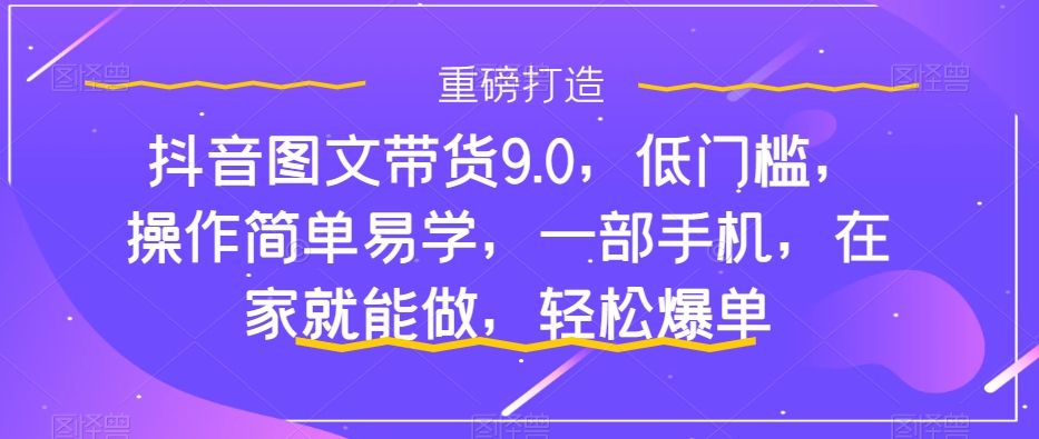 抖音图文带货9.0，低门槛，操作简单易学，一部手机，在家就能做，轻松爆单-51资源库