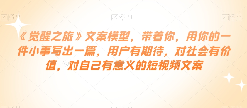 《觉醒之旅》文案模型，带着你，用你的一件小事写出一篇，用户有期待，对社会有价值，对自己有意义的短视频文案-51资源库