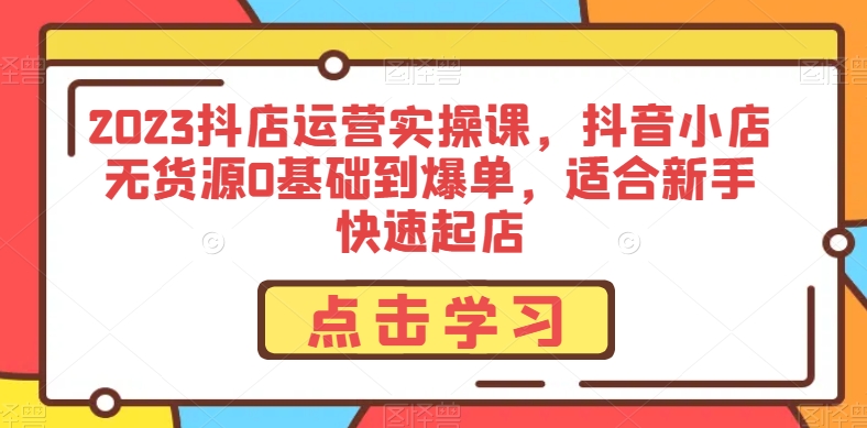 2023抖店运营实操课，抖音小店无货源0基础到爆单，适合新手快速起店-51资源库