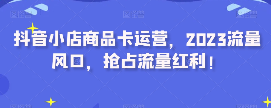 抖音小店商品卡运营，2023流量风口，抢占流量红利！-51资源库