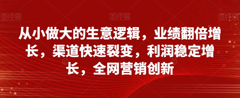 从小做大的生意逻辑，业绩翻倍增长，渠道快速裂变，利润稳定增长，全网营销创新-51资源库