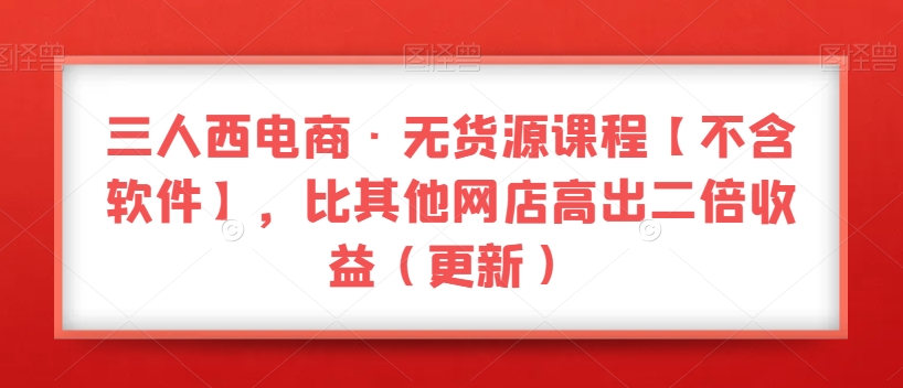 三人西电商·无货源课程【不含软件】，比其他网店高出二倍收益（更新）-51资源库