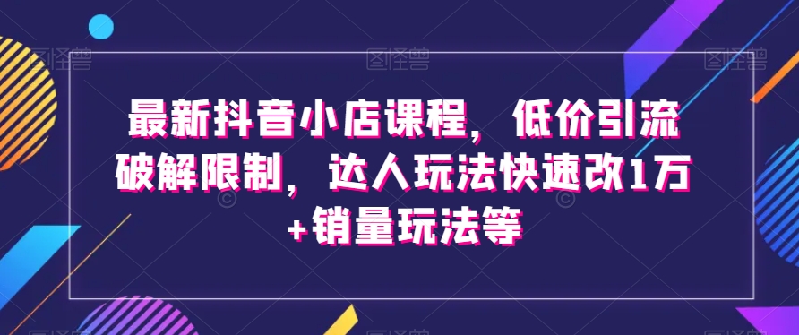 最新抖音小店课程，低价引流破解限制，达人玩法快速改1万+销量玩法等-51资源库