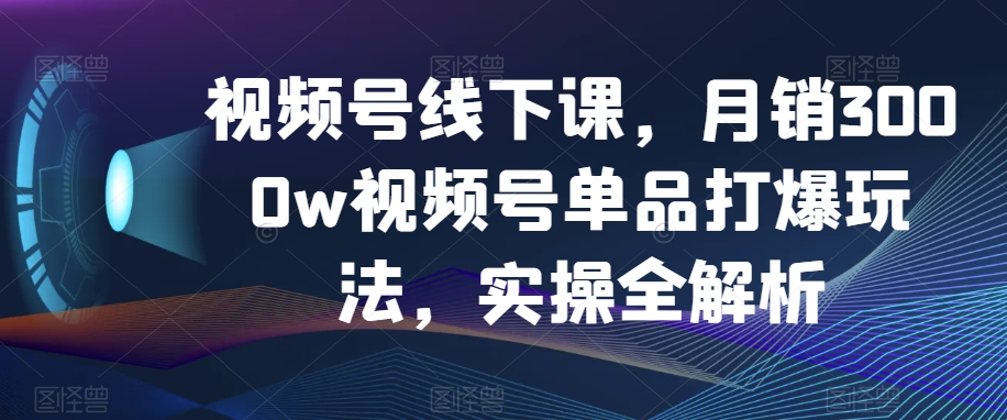 视频号线下课，月销3000w视频号单品打爆玩法，实操全解析-51资源库