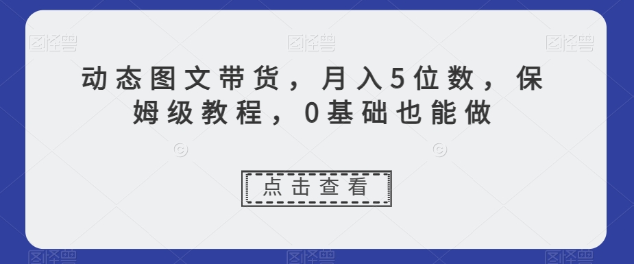 动态图文带货，月入5位数，保姆级教程，0基础也能做【揭秘】-51资源库