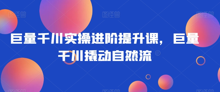 巨量千川实操进阶提升课，巨量干川撬动自然流-51资源库
