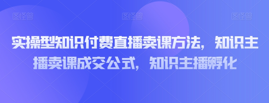 实操型知识付费直播卖课方法，知识主播卖课成交公式，知识主播孵化-51资源库