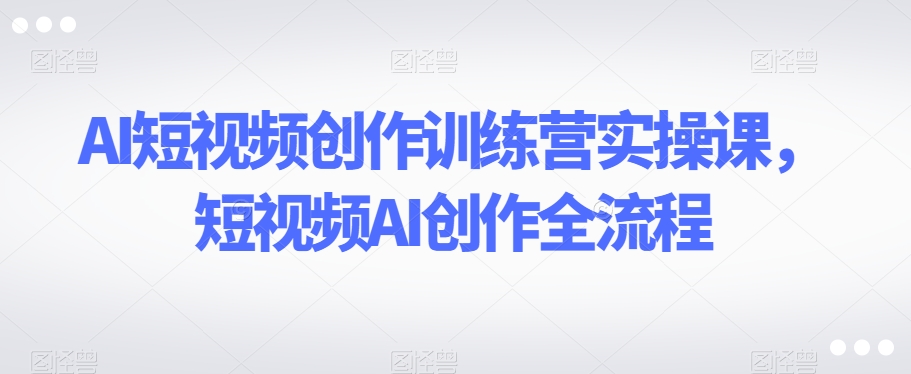 AI短视频创作训练营实操课，短视频AI创作全流程-51资源库