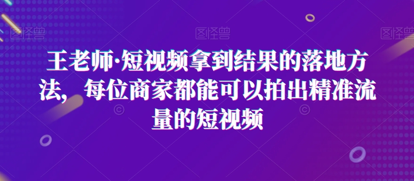 王老师·短视频拿到结果的落地方法，每位商家都能可以拍出精准流量的短视频-51资源库