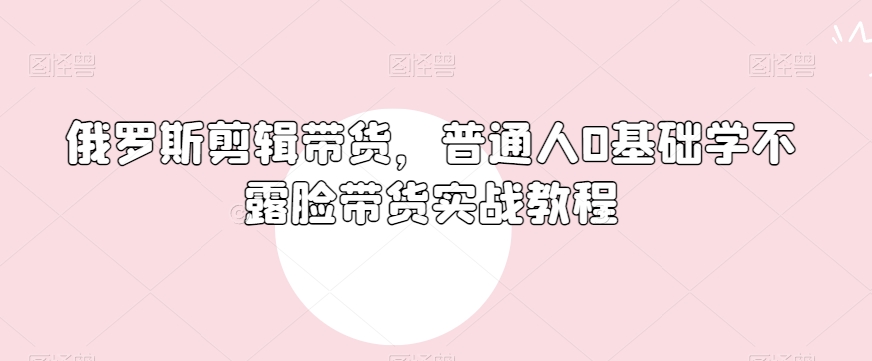 俄罗斯产品剪辑带货，普通人0基础学不露脸带货实战教程-51资源库