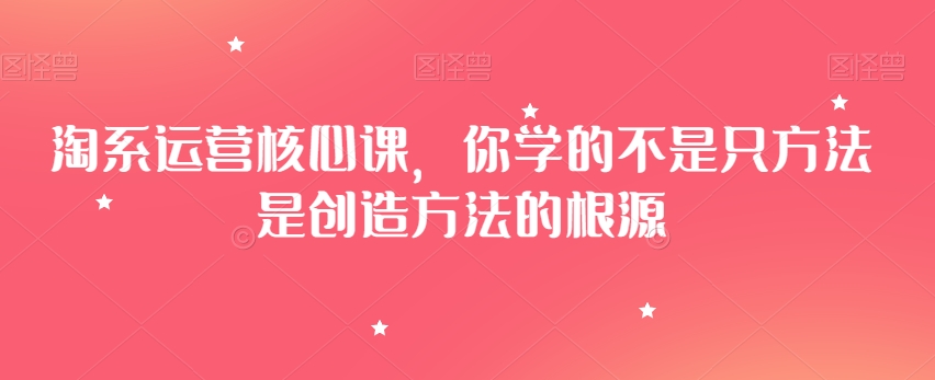 淘系运营核心课，你学的不是只方法是创造方法的根源-51资源库